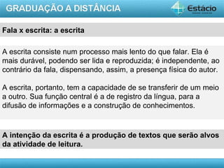 Fala x escrita: a escrita

A escrita consiste num processo mais lento do que falar. Ela é
mais durável, podendo ser lida e reproduzida; é independente, ao
contrário da fala, dispensando, assim, a presença física do autor.

A escrita, portanto, tem a capacidade de se transferir de um meio
a outro. Sua função central é a de registro da língua, para a
difusão de informações e a construção de conhecimentos.


A intenção da escrita é a produção de textos que serão alvos
da atividade de leitura.

                                                           AULA 1
 