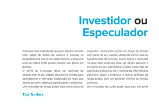Top Traders
Investidor ou
Especulador
O passo mais importante quando alguém decidiu
fazer parte da bolsa de valores é estudar as
possibilidades que o mercado oferece, e procurar
uma corretora onde possa colocar seu plano em
prática.
O perfil do investidor deve ser definido de
acordo com o seu capital disponível, tempo para
acompanhar o mercado, exposição ao risco que
aceita assumir, estrutura operacional e objetivos.
Um investidor de longo prazo atua como sócio da
empresa, comprando ações ao longo do tempo
com parte de seu capital, utilizando como base os
fundamentos da mesma, assim como o mercado
na qual esta empresa atua. As ações passam a
ser parte de seu patrimônio. O ideal neste tipo de
operação é procurar ter o máximo de informações
possíveis sobre a empresa e utilizar gráficos de
longo prazo, com um período mínimo de tempo
semanal.
Um investidor de curto prazo atua com um perfil
 