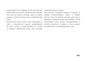 101
especulador, com o objetivo de tirar proveito dos
movimentos do mercado. Os prazos operacionais
irão variar de meses, semanas, dias ou mesmo
compra e venda no mesmo dia, modalidade Day
Trade.
Quanto mais curto o prazo, maior exposição ao
risco e naturalmente maiores possibilidades
de lucro, sendo a disponibilidade de tempo
e estrutura operacional muito bem montada
essenciais para o sucesso.
Este tipo de investidor poderá se balizar na
Análise Fundamentalista, utilizar a Análise
Técnica como ferramenta principal, pois esta é
aplicável a qualquer tempo operacional e ainda
potencializar seus ganhos acompanhando o
cenário econômico e político a nível mundial,
principalmente na modalidade Day Trade.
 