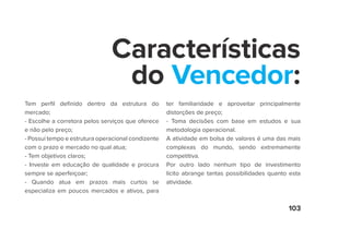 103
Características
do Vencedor:
Tem perfil definido dentro da estrutura do
mercado;
- Escolhe a corretora pelos serviços que oferece
e não pelo preço;
- Possui tempo e estrutura operacional condizente
com o prazo e mercado no qual atua;
- Tem objetivos claros;
- Investe em educação de qualidade e procura
sempre se aperfeiçoar;
- Quando atua em prazos mais curtos se
especializa em poucos mercados e ativos, para
ter familiaridade e aproveitar principalmente
distorções de preço;
- Toma decisões com base em estudos e sua
metodologia operacional.
A atividade em bolsa de valores é uma das mais
complexas do mundo, sendo extremamente
competitiva.
Por outro lado nenhum tipo de investimento
lícito abrange tantas possibilidades quanto esta
atividade.
 