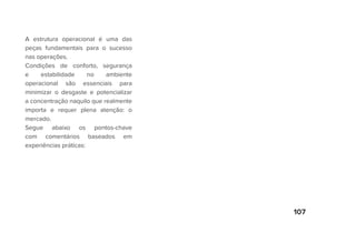 107
A estrutura operacional é uma das
peças fundamentais para o sucesso
nas operações.
Condições de conforto, segurança
e estabilidade no ambiente
operacional são essenciais para
minimizar o desgaste e potencializar
a concentração naquilo que realmente
importa e requer plena atenção: o
mercado.
Segue abaixo os pontos-chave
com comentários baseados em
experiências práticas:
 
