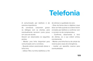 109
Telefonia
A comunicação por telefone é de
extrema importância.
As corretoras costumam gravar
os diálogos com os clientes, para
eventualmente servirem como prova
em caso de dúvida.
Devem ser observados os seguintes
pontos:
- Manter uma linha disponível para
comunicação com a corretora;
- Quando estiver posicionado deixar a
linha livre;
- Utilizar filtro na linha telefônica a fim
de otimizar a qualidade do som;
- Dizer de forma clara e objetiva o que
deve ser feito quando as ordens forem
enviadas por telefone e confirmar com
o corretor se ele compreendeu;
- Confirmar, observando o livro
de ofertas, se a sua ordem entrou
corretamente;
- Manter uma linha fixa ou de celular de
reserva para casos de emergência;
- manter um aparelho reserva para
eventualidades
 
