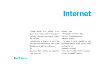 Top Traders
Internet
Grande parte dos traders opera
quase que exclusivamente através da
Internet, passando raramente ordens
por telefone.
Naturalmente a Internet é uma das
variáveis mais importantes para quem
decide operar por Home Broker.
66
Devemos ficar atentos as seguintes
características:
- Banda Larga;
- Velocidade mínima de 512;
- Modem de alta qualidade;
- Modem reserva;
- No caso de rede roteador de alta
qualidade sobre o qual o usuário tenha
conhecimento;
- Roteador reserva;
- Cabo de conexão em ótimo estado;
- Cabo de conexão reserva.
 