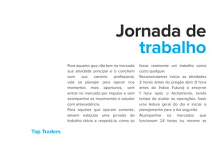 Top Traders
Jornada de
trabalho
Para aqueles que não tem no mercado
sua atividade principal e o conciliam
com sua carreira profissional,
vale se planejar para operar nos
momentos mais oportunos, sem
entrar no mercado por impulso e sem
acompanhar os movimentos e estudar
com antecedência.
Para aqueles que operam somente,
devem estipular uma jornada de
trabalho diária e respeitá-la, como se
fosse realmente um trabalho como
outro qualquer.
Recomendamos iniciar as atividades
2 horas antes do pregão abrir (1 hora
antes do Índice Futuro) e encerrar
1 hora após o fechamento, tendo
tempo de avaliar as operações, fazer
uma leitura geral do dia e iniciar o
planejamento para o dia seguinte.
Acompanhar os mercados que
funcionam 24 horas ou mesmo as
 