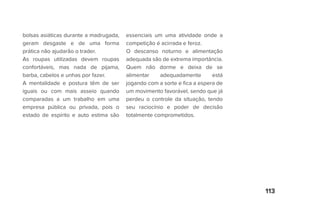 113
bolsas asiáticas durante a madrugada,
geram desgaste e de uma forma
prática não ajudarão o trader.
As roupas utilizadas devem roupas
confortáveis, mas nada de pijama,
barba, cabelos e unhas por fazer.
A mentalidade e postura têm de ser
iguais ou com mais asseio quando
comparadas a um trabalho em uma
empresa pública ou privada, pois o
estado de espírito e auto estima são
essenciais um uma atividade onde a
competição é acirrada e feroz.
O descanso noturno e alimentação
adequada são de extrema importância.
Quem não dorme e deixa de se
alimentar adequadamente está
jogando com a sorte e fica a espera de
um movimento favorável, sendo que já
perdeu o controle da situação, tendo
seu raciocínio e poder de decisão
totalmente comprometidos.
 