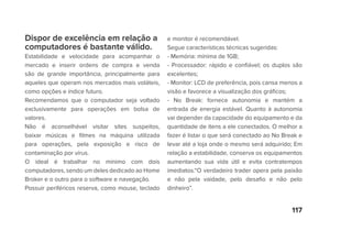 117
Dispor de excelência em relação a
computadores é bastante válido.
Estabilidade e velocidade para acompanhar o
mercado e inserir ordens de compra e venda
são de grande importância, principalmente para
aqueles que operam nos mercados mais voláteis,
como opções e índice futuro.
Recomendamos que o computador seja voltado
exclusivamente para operações em bolsa de
valores.
Não é aconselhável visitar sites suspeitos,
baixar músicas e filmes na máquina utilizada
para operações, pela exposição e risco de
contaminação por vírus.
O ideal é trabalhar no mínimo com dois
computadores, sendo um deles dedicado ao Home
Broker e o outro para o software e navegação.
Possuir periféricos reserva, como mouse, teclado
e monitor é recomendável.
Segue características técnicas sugeridas:
- Memória: mínima de 1GB;
- Processador: rápido e confiável; os duplos são
excelentes;
- Monitor: LCD de preferência, pois cansa menos a
visão e favorece a visualização dos gráficos;
- No Break: fornece autonomia e mantém a
entrada de energia estável. Quanto à autonomia
vai depender da capacidade do equipamento e da
quantidade de itens a ele conectados. O melhor a
fazer é listar o que será conectado ao No Break e
levar até a loja onde o mesmo será adquirido; Em
relação a estabilidade, conserva os equipamentos
aumentando sua vida útil e evita contratempos
imediatos.“O verdadeiro trader opera pela paixão
e não pela vaidade, pelo desafio e não pelo
dinheiro”.
 