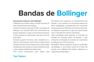 Top Traders
Bandas de Bollinger
Ferramenta criada por John Bollinger.
O Método Top Traders utiliza a média móvel de 21
dias inserida dentro das bandas.
A partir da média móvel de 21 dias, as bandas de
bollinger nos mostram 95% dos movimentos de
preços possíveis, ou seja, em que faixa de preços
o ativo poderá se movimentar seja para cima ou
para baixo.
A banda superior funciona como resistência e a
inferior como suporte, assim como a média móvel
também funciona como suporte caso o ativo esteja
trabalhando acima dela ou como resistência caso
o ativo esteja trabalhando abaixo dela.
Uma forma interessante para utilizar esta
ferramenta seria observar um estreitamento das
bandas, o que significa um movimento lateral, de
baixa volatilidade, principalmente em momentos
que precedem um indicador econômico relevante,
um balanço corporativo ou algo que possa mexer
com o mercado de maneira expressiva.
Outra estratégia seria observar a formação de
candles de reversão sobre as bandas, o que
reforçaria a indicação de reversão do movimento
já indicado por esta ferramenta.
No Gráfico abaixo podemos observar as Bandas
de Bollinger e uma média móvel de 21 dias. De
acordo com o Método Top Traders, utilizamos as
seguintes configurações:
 