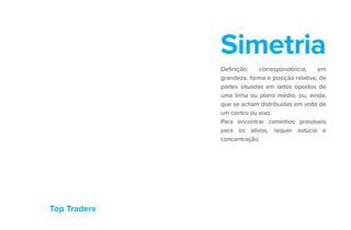 Top Traders
Simetria
Definição: correspondência, em
grandeza, forma e posição relativa, de
partes situadas em lados opostos de
uma linha ou plano médio, ou, ainda,
que se acham distribuídas em volta de
um centro ou eixo.
Para encontrar caminhos prováveis
para os ativos, requer astúcia e
concentração.
 