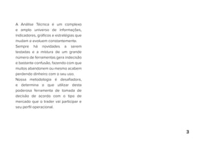 3
A Análise Técnica é um complexo
e amplo universo de informações,
indicadores, gráficos e estratégias que
mudam e evoluem constantemente.
Sempre há novidades a serem
testadas e a mistura de um grande
número de ferramentas gera indecisão
e bastante confusão, fazendo com que
muitos abandonem ou mesmo acabem
perdendo dinheiro com o seu uso.
Nossa metodologia é desafiadora,
e determina o que utilizar desta
poderosa ferramenta de tomada de
decisão de acordo com o tipo de
mercado que o trader vai participar e
seu perfil operacional.
 