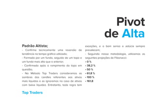 Top Traders
Pivot
de Alta
Padrão Altista;
- Confirma tecnicamente uma reversão de
tendência no tempo gráfico utilizado;
- Formado por um fundo, seguido de um topo e
um fundo mais alto que o anterior;
- Confirmado após o rompimento do topo em
questão;
- No Método Top Traders consideramos as
sombras dos candles referentes aos ativos
mais líquidos e as ignoramos no caso de ativos
com baixa liquidez. Entretanto, toda regra tem
exceções, e o bom senso e astúcia sempre
prevalecem;
- Seguindo nossa metodologia, utilizamos as
seguintes projeções de Fibonacci:
• 0 %
• 38,2 %
• 50 %
• 61,8 %
• 100 %
• 161,8
 