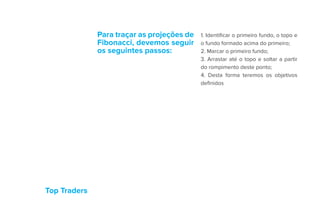 Top Traders
Para traçar as projeções de
Fibonacci, devemos seguir
os seguintes passos:
1. Identificar o primeiro fundo, o topo e
o fundo formado acima do primeiro;
2. Marcar o primeiro fundo;
3. Arrastar até o topo e soltar a partir
do rompimento deste ponto;
4. Desta forma teremos os objetivos
definidos
 