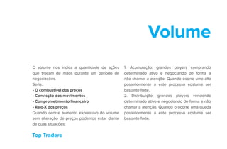 Top Traders
Volume
O volume nos indica a quantidade de ações
que trocam de mãos durante um período de
negociações.
Seria:
• O combustível dos preços
• Convicção dos movimentos
• Comprometimento financeiro
• Raio-X dos preços
Quando ocorre aumento expressivo do volume
sem alteração de preços podemos estar diante
de duas situações:
1. Acumulação: grandes players comprando
determinado ativo e negociando de forma a
não chamar a atenção. Quando ocorre uma alta
posteriormente a este processo costuma ser
bastante forte.
2. Distribuição: grandes players vendendo
determinado ativo e negociando de forma a não
chamar a atenção. Quando o ocorre uma queda
posteriormente a este processo costuma ser
bastante forte.
 