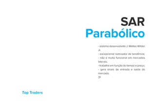 Top Traders
SAR
Parabólico
- sistema desenvolvido J. Welles Wilder
Jr.
- excepcional rastreador de tendência;
- não é muito funcional em mercados
laterais;
- trabalha em função do tempo e preço;
- gera sinais de entrada e saída do
mercado.
31
 
