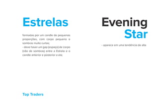 Top Traders
Estrelas Evening
Star
formadas por um candle de pequenas
proporções, com corpo pequeno e
sombras muito curtas;
- deve haver um gap (espaço) de corpo
(não de sombras) entre a Estrela e o
candle anterior e posterior a ela;
- aparece em uma tendência de alta
 