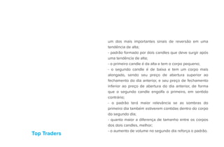 Top Traders
um dos mais importantes sinais de reversão em uma
tendência de alta;
- padrão formado por dois candles que deve surgir após
uma tendência de alta;
- o primeiro candle é da alta e tem o corpo pequeno;
- o segundo candle é de baixa e tem um corpo mais
alongado, sendo seu preço de abertura superior ao
fechamento do dia anterior, e seu preço de fechamento
inferior ao preço de abertura do dia anterior, de forma
que o segundo candle engolfa o primeiro, em sentido
contrário;
- o padrão terá maior relevância se as sombras do
primeiro dia também estiverem contidas dentro do corpo
do segundo dia;
- quanto maior a diferença de tamanho entre os corpos
dos dois candles, melhor;
- o aumento de volume no segundo dia reforça o padrão.
 