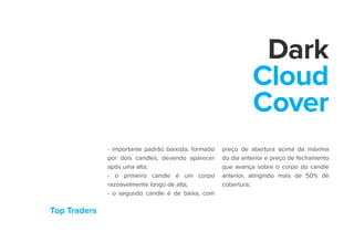 Top Traders
Dark
Cloud
Cover
- importante padrão baixista, formado
por dois candles, devendo aparecer
após uma alta;
- o primeiro candle é um corpo
razoavelmente longo de alta;
- o segundo candle é de baixa, com
preço de abertura acima da máxima
do dia anterior e preço de fechamento
que avança sobre o corpo do candle
anterior, atingindo mais de 50% de
cobertura;
 