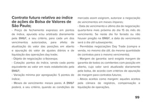 99
Contrato futuro relativo ao índice
de ações da Bolsa de Valores de
São Paulo;
- Preço de fechamento expresso em pontos
de índice, apurado e/ou arbitrado diariamente
pela BM&F, a seu critério, para cada um dos
vencimentos autorizados, para efeito de
atualização do valor das posições em aberto
e apuração do valor de ajustes diários e de
liquidação das operações day trade;
- Objeto de negociação: o Ibovespa;
- Cotação: pontos do índice, sendo cada ponto
equivalente ao valor em reais estabelecido pela
BM&F;
- Variação mínima por apregoação: 5 pontos de
índice;
- Meses de vencimento: meses pares. A BM&F
poderá, a seu critério, quando as condições de
mercado assim exigirem, autorizar a negociação
de vencimentos em meses ímpares;
- Data de vencimento e último dia de negociação:
quarta-feira mais próxima do dia 15 do mês do
vencimento. Se neste dia for feriado ou não
houver pregão na BM&F, a data do vencimento
será o dia útil subseqüente;
- Permitidas negociações Day Trade (compra e
venda, no mesmo dia útil, da mesma quantidade
de contratos para o mesmo vencimento);
- Margem de garantia: será exigida margem de
garantia de todos os comitentes com posição em
aberto, cujo valor será atualizado diariamente
pela bolsa, de acordo com critérios de apuração
de margem para contratos futuros;
- Ativos aceitos como margem: aqueles aceitos
pela câmara de registros, compensação e
liquidação de operações.
 