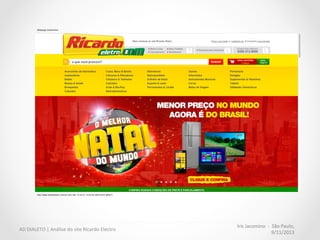 Iris	
  Jacomino	
  	
  -­‐	
  	
  São	
  Paulo,	
  
9/11/2013	
  
AD	
  DIALETO	
  |	
  Análise	
  do	
  site	
  Ricardo	
  Electro	
  
Melhor	
  aproveitamento	
  do	
  
espaço	
  nobre	
  
	
  
•  Menu	
  com	
  as	
  categorias	
  abertas	
  
compete	
  com	
  a	
  promoção;	
  
	
  
•  Nenhuma	
  informação	
  sobre	
  o	
  
menor	
  preço	
  do	
  brasil	
  (quanto	
  
é?);	
  
•  Pouco	
  destaque	
  para	
  os	
  
produtos	
  oferecidos.	
  
•  Campo	
  de	
  busca	
  praMcamente	
  
invisível	
  
 