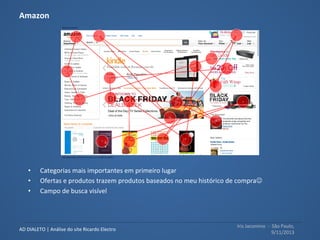 Iris	
  Jacomino	
  	
  -­‐	
  	
  São	
  Paulo,	
  
9/11/2013	
  
AD	
  DIALETO	
  |	
  Análise	
  do	
  site	
  Ricardo	
  Electro	
  
Opacity	
  map	
  report:	
  Teste	
  
realizado	
  com	
  a	
  ferramenta	
  
Feng	
  GUI,	
  simula	
  a	
  visão	
  
humana	
  durante	
  os	
  primeiros	
  5	
  
segundos	
  de	
  exposição	
  ao	
  site	
  e	
  	
  
e	
  evidencia	
  quais	
  informações	
  
são	
  atraentes	
  e	
  percebidas	
  
pelos	
  usuáruis	
  e	
  quais	
  não	
  são,	
  
respec6vamente	
  áreas	
  visîveis	
  x	
  
áreas	
  não	
  visíveis.	
  
	
  
 