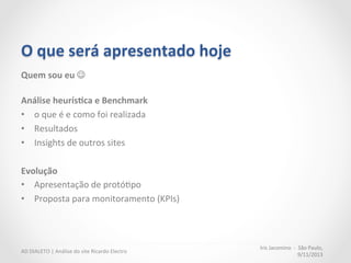 O	
  que	
  será	
  apresentado	
  hoje	
  
Quem	
  sou	
  eu	
  J	
  
	
  
Análise	
  heurís:ca	
  e	
  Benchmark	
  
•  o	
  que	
  é	
  e	
  como	
  foi	
  realizada	
  
•  Resultados	
  
•  Insights	
  de	
  outros	
  sites	
  
	
  
Evolução	
  
•  Apresentação	
  de	
  protóMpo	
  
•  Proposta	
  para	
  monitoramento	
  (KPIs)	
  
Iris	
  Jacomino	
  	
  -­‐	
  	
  São	
  Paulo,	
  
9/11/2013	
  
AD	
  DIALETO	
  |	
  Análise	
  do	
  site	
  Ricardo	
  Electro	
  
 