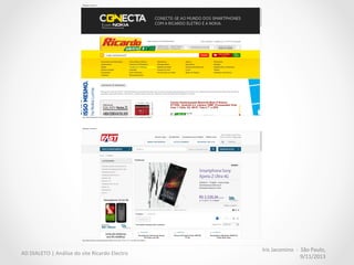 Iris	
  Jacomino	
  	
  -­‐	
  	
  São	
  Paulo,	
  
9/11/2013	
  
AD	
  DIALETO	
  |	
  Análise	
  do	
  site	
  Ricardo	
  Electro	
  
Densidade	
  informacional	
  
apropriada	
  
O	
  site	
  não	
  possui	
  espaços	
  em	
  
branco	
  na	
  maior	
  parte	
  das	
  
páginas.	
  
	
  
Todos	
  os	
  respiros	
  são	
  ocupados	
  
por	
  propagandas	
  que	
  não	
  
auxiliam	
  a	
  decisão	
  de	
  compra.	
  
 