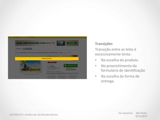 Iris	
  Jacomino	
  	
  -­‐	
  	
  São	
  Paulo,	
  
9/11/2013	
  
AD	
  DIALETO	
  |	
  Análise	
  do	
  site	
  Ricardo	
  Electro	
  
Uso	
  inteligente	
  do	
  carrinho	
  
•  Site	
  não	
  favorece	
  comparação	
  
de	
  produtos	
  no	
  carrinho.	
  
	
  
“Usuários	
  usam	
  o	
  carrinho	
  para	
  
comparar	
  produtos	
  diferentes	
  e	
  
também	
  para	
  revisar	
  a	
  compra:	
  
quan6dade,	
  cores,	
  etc.”	
  
 