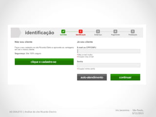 Iris	
  Jacomino	
  	
  -­‐	
  	
  São	
  Paulo,	
  
9/11/2013	
  
AD	
  DIALETO	
  |	
  Análise	
  do	
  site	
  Ricardo	
  Electro	
  
•  O	
  site	
  não	
  interrompe	
  o	
  ﬂuxo	
  com	
  cadastro	
  obrigatório.	
  
Como	
  o	
  usuário	
  precisa	
  digitar	
  as	
  	
  informações	
  essenciais	
  durante	
  a	
  compra,	
  
primeiro	
  efetua-­‐se	
  a	
  transação,	
  depois,	
  o	
  site	
  oferece	
  o	
  cadastro	
  com	
  os	
  dados	
  já	
  
preenchidos.	
  
Crate&Barrel	
  
 