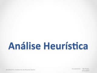 Análise	
  heurís:ca,	
  categorias	
  
•  Homepage	
  (12	
  critérios)	
  
Vitrine	
  da	
  loja,	
  “primeiro	
  contato	
  do	
  
cliente	
  o	
  site	
  da	
  empresa”	
  
	
  
•  Design	
  (9	
  critérios)	
  
Indiretamente	
  transmite	
  valores	
  como	
  
proﬁssionalismo	
  e	
  segurança	
  
	
  
•  Checkout	
  (19	
  critérios)	
  
Fluxo	
  essencial	
  para	
  todo	
  site	
  que	
  vende	
  
produtos	
  online	
  
“The	
  checkout	
  process	
  should	
  be	
  
the	
  most	
  user-­‐tested	
  and	
  
reliable	
  sec6on	
  of	
  the	
  site.	
  
When	
  users	
  enter	
  the	
  checkout	
  
process,	
  they	
  are	
  looking	
  to	
  
complete	
  the	
  purchase.	
  Once	
  
users	
  have	
  selected	
  the	
  products	
  
they	
  want	
  to	
  purchase,	
  nothing	
  
should	
  stand	
  in	
  the	
  way.”	
  
NN	
  GROUP,	
  	
  E-­‐commerce	
  
Reports,	
  2011	
  
Iris	
  Jacomino	
  	
  -­‐	
  	
  São	
  Paulo,	
  
9/11/2013	
  
AD	
  DIALETO	
  |	
  Análise	
  do	
  site	
  Ricardo	
  Electro	
  
 