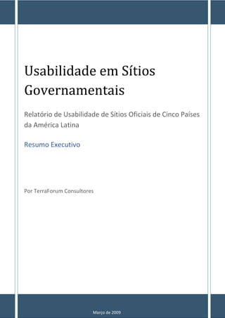 Usabilidade em Sítios
Governamentais
Relatório de Usabilidade de Sítios Oficiais de Cinco Países
da América Latina

Resumo Executivo




Por TerraForum Consultores




                         Março de 2009
 