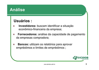 Análise

 Usuários :
    Investidores: buscam identificar a situação
    econômico-financeira da empresa;
   Fornecedores: análise da capacidade de pagamento
  da empresas compradora;

   Bancos: utilizam os relatórios para aprovar
  empréstimos e limites de empréstimos ;




                       www.denilson.adm.br            5
 