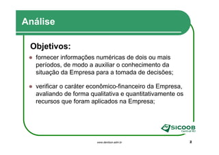 Análise

 Objetivos:
  fornecer informações numéricas de dois ou mais
  períodos, de modo a auxiliar o conhecimento da
  situação da Empresa para a tomada de decisões;

  verificar o caráter econômico-financeiro da Empresa,
  avaliando de forma qualitativa e quantitativamente os
  recursos que foram aplicados na Empresa;




                        www.denilson.adm.br               2
 