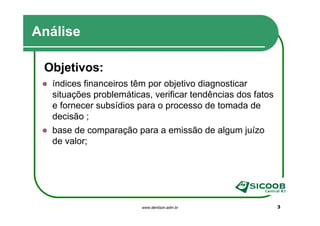 Análise

 Objetivos:
  índices financeiros têm por objetivo diagnosticar
  situações problemáticas, verificar tendências dos fatos
  e fornecer subsídios para o processo de tomada de
  decisão ;
  base de comparação para a emissão de algum juízo
  de valor;




                        www.denilson.adm.br                 3
 