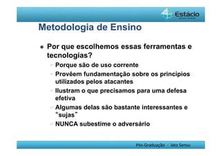Metodologia de Ensino 
 Por que escolhemos essas ferramentas e 
tecnologias? 
Porque são de uso corrente 
Provêem fundamentação sobre os princípios 
utilizados pelos atacantes 
Ilustram o que precisamos para uma defesa 
efetiva 
Algumas delas são bastante interessantes e 
Pós-Graduação - lato Sensu 
“sujas” 
NUNCA subestime o adversário 
 