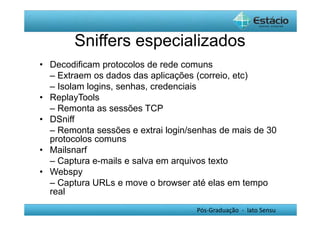 Sniffers especializados 
• Decodificam protocolos de rede comuns 
– Extraem os dados das aplicações (correio, etc) 
– Isolam logins, senhas, credenciais 
• ReplayTools 
– Remonta as sessões TCP 
• DSniff 
– Remonta sessões e extrai login/senhas de mais de 30 
protocolos comuns 
• Mailsnarf 
– Captura e-mails e salva em arquivos texto 
• Webspy 
– Captura URLs e move o browser até elas em tempo 
real 
Pós-Graduação - lato Sensu 
 