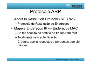 Protocolo ARP 
• Address Resolution Protocol - RFC 826 
– Protocolo de Resolução de Endereços 
• Mapeia Endereços IP Û Endereços MAC 
– Só faz sentido no âmbito de IP sob Ethernet 
– Totalmente sem autenticação 
– Crédulo: aceita respostas a perguntas que ele 
não fez 
Pós-Graduação - lato Sensu 
 