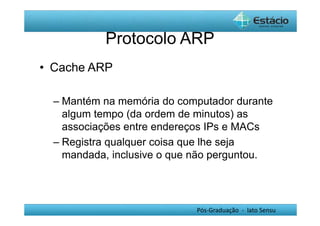 Protocolo ARP 
Pós-Graduação - lato Sensu 
• Cache ARP 
– Mantém na memória do computador durante 
algum tempo (da ordem de minutos) as 
associações entre endereços IPs e MACs 
– Registra qualquer coisa que lhe seja 
mandada, inclusive o que não perguntou. 
 