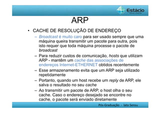 Pós-Graduação - lato Sensu 
ARP 
• CACHE DE RESOLUÇÃO DE ENDEREÇO 
– Broadcast é muito caro para ser usado sempre que uma 
máquina queira transmitir um pacote para outra, pois 
isto requer que toda máquina processe o pacote de 
broadcast 
– Para reduzir custos de comunicação, hosts que utilizam 
ARP - mantêm um cache das associações de 
endereços Internet-ETHERNET obtidos recentemente 
– Esse armazenamento evita que um ARP seja utilizado 
repetidamente 
– Portanto, quando um host recebe um reply de ARP, ele 
salva o resultado no seu cache 
– Ao transmitir um pacote de ARP, o host olha o seu 
cache. Caso o endereço desejado se encontre no 
cache, o pacote será enviado diretamente 
 
