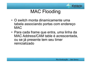 MAC Flooding 
• O switch monta dinamicamente uma 
tabela associando portas com endereço 
MAC 
• Para cada frame que entra, uma linha da 
MAC Address/CAM table é acrescentada, 
ou se já presente tem seu timer 
reinicializado 
Pós-Graduação - lato Sensu 
 
