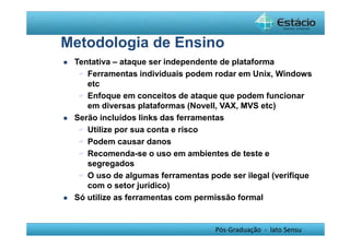 Metodologia de Ensino 
 Tentativa – ataque ser independente de plataforma 
 Ferramentas individuais podem rodar em Unix, Windows 
etc 
 Enfoque em conceitos de ataque que podem funcionar 
em diversas plataformas (Novell, VAX, MVS etc) 
 Serão incluídos links das ferramentas 
 Utilize por sua conta e risco 
 Podem causar danos 
 Recomenda-se o uso em ambientes de teste e 
segregados 
 O uso de algumas ferramentas pode ser ilegal (verifique 
com o setor jurídico) 
 Só utilize as ferramentas com permissão formal 
Pós-Graduação - lato Sensu 
 