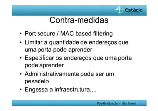 Contra-medidas 
• Port secure / MAC based filtering 
• Limitar a quantidade de endereços que 
uma porta pode aprender 
• Especificar os endereços que uma porta 
pode aprender 
• Administrativamente pode ser um 
pesadelo 
• Engessa a infraestrutura.... 
Pós-Graduação - lato Sensu 
 