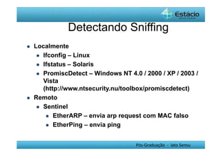 Detectando Sniffing 
Pós-Graduação - lato Sensu 
 Localmente 
 Ifconfig – Linux 
 Ifstatus – Solaris 
 PromiscDetect – Windows NT 4.0 / 2000 / XP / 2003 / 
Vista 
(http://www.ntsecurity.nu/toolbox/promiscdetect) 
 Remoto 
 Sentinel 
 EtherARP – envia arp request com MAC falso 
 EtherPing – envia ping 
 