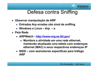 Defesa contra Sniffing 
Pós-Graduação - lato Sensu 
 Observar manipulação de ARP 
 Entradas Arp erradas são sinal de sniffing 
 Windows e Linux – Arp – a 
 Pela Rede 
 ARPWatch - http://www-nrg.ee.lbl.gov/ 
 Monitora a atividade em uma rede ethernet, 
mantendo atualizada uma tabela com endereços 
ethernet (MAC) e seus respectivos endereços IP 
 NIDS – com assinaturas específicas para tráfego 
ARP 
 