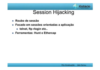 Session Hijacking 
Pós-Graduação - lato Sensu 
 Roubo de sessão 
 Focado em sessões orientadas a aplicação 
 telnet, ftp rlogin etc.. 
 Ferramentas: Hunt e Ethercap 
 