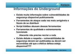 Informações do Underground 
 Existe muita informação sobre vulnerabilidades de 
segurança disponível publicamente 
 Ferramentas de ataque cada vez mais amigáveis e 
fáceis de se distribuir 
 Script kiddies abusam dessas ferramentas 
 Ferramentas de qualidade e extremamente 
funcionais 
Atacante não precisa recriar a roda 
 Existe debate a respeito – vulnerabilidades de 
segurança devem ser publicadas ou devem ser 
escondidas até que a efetiva defesa esteja 
disponível??? 
Pós-Graduação - lato Sensu 
 