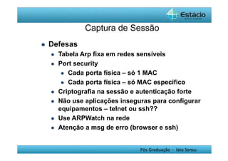 Captura de Sessão 
Pós-Graduação - lato Sensu 
 Defesas 
 Tabela Arp fixa em redes sensíveis 
 Port security 
 Cada porta física – só 1 MAC 
 Cada porta física – só MAC específico 
 Criptografia na sessão e autenticação forte 
 Não use aplicações inseguras para configurar 
equipamentos – telnet ou ssh?? 
 Use ARPWatch na rede 
 Atenção a msg de erro (browser e ssh) 
 