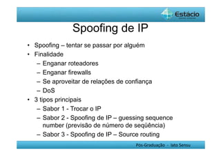 Spoofing de IP 
• Spoofing – tentar se passar por alguém 
• Finalidade 
– Enganar roteadores 
– Enganar firewalls 
– Se aproveitar de relações de confiança 
– DoS 
Pós-Graduação - lato Sensu 
• 3 tipos principais 
– Sabor 1 - Trocar o IP 
– Sabor 2 - Spoofing de IP – guessing sequence 
number (previsão de número de seqüência) 
– Sabor 3 - Spoofing de IP – Source routing 
 