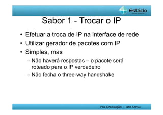 Sabor 1 - Trocar o IP 
• Efetuar a troca de IP na interface de rede 
• Utilizar gerador de pacotes com IP 
• Simples, mas 
– Não haverá respostas – o pacote será 
roteado para o IP verdadeiro 
– Não fecha o three-way handshake 
Pós-Graduação - lato Sensu 
 