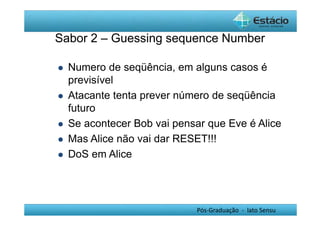 Sabor 2 – Guessing sequence Number 
 Numero de seqüência, em alguns casos é 
previsível 
 Atacante tenta prever número de seqüência 
futuro 
 Se acontecer Bob vai pensar que Eve é Alice 
 Mas Alice não vai dar RESET!!! 
Pós-Graduação - lato Sensu 
 DoS em Alice 
 