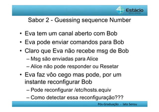 Sabor 2 - Guessing sequence Number 
• Eva tem um canal aberto com Bob 
• Eva pode enviar comandos para Bob 
• Claro que Eva não recebe msg de Bob 
– Msg são enviadas para Alice 
– Alice não pode responder ou Resetar 
• Eva faz vôo cego mas pode, por um 
instante reconfigurar Bob 
– Pode reconfigurar /etc/hosts.equiv 
– Como detectar essa reconfiguração??? 
Pós-Graduação - lato Sensu 
 
