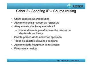 Sabor 3 - Spoofing IP – Source routing 
• Utiliza a opção Source routing 
• Atacante precisa receber as respostas 
• Ataque mais simples que o sabor 2 
– Independente de plataforma e não precisa de 
relações de confiança 
• Pacote parece vir do endereço spoofado 
• Todos os pacotes seguem o caminho 
• Atacante pode interpretar as respostas 
• Ferramenta - netcat 
Pós-Graduação - lato Sensu 
 